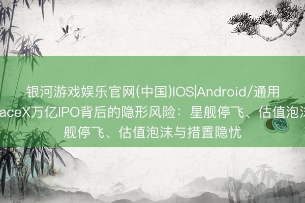 银河游戏娱乐官网(中国)IOS|Android/通用APP下载 SpaceX万亿IPO背后的隐形风险：星舰停飞、估值泡沫与措置隐忧