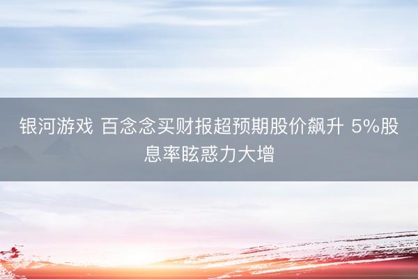 银河游戏 百念念买财报超预期股价飙升 5%股息率眩惑力大增