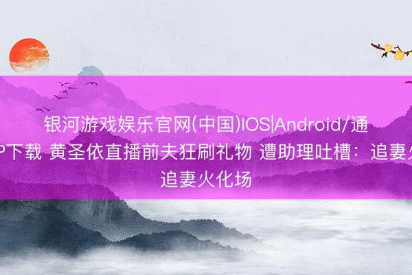 银河游戏娱乐官网(中国)IOS|Android/通用APP下载 黄圣依直播前夫狂刷礼物 遭助理吐槽：追妻火化场