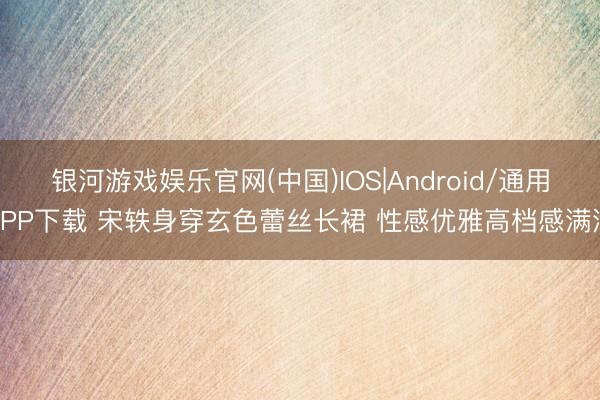 银河游戏娱乐官网(中国)IOS|Android/通用APP下载 宋轶身穿玄色蕾丝长裙 性感优雅高档感满满
