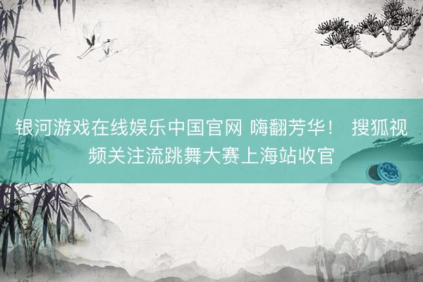 银河游戏在线娱乐中国官网 嗨翻芳华！ 搜狐视频关注流跳舞大赛上海站收官