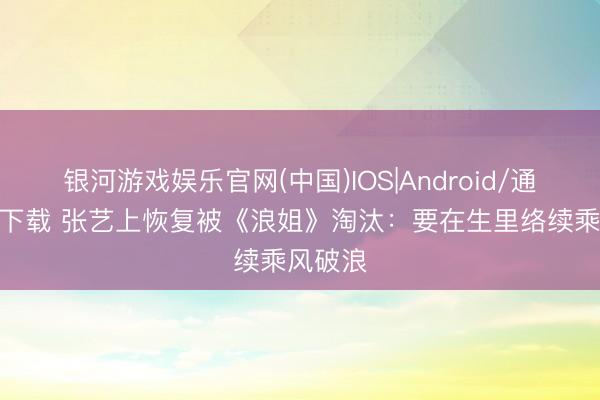 银河游戏娱乐官网(中国)IOS|Android/通用APP下载 张艺上恢复被《浪姐》淘汰：要在生里络续乘风破浪