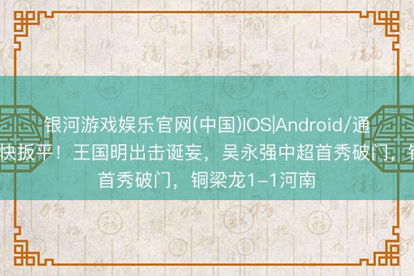 银河游戏娱乐官网(中国)IOS|Android/通用APP下载 飞快扳平！王国明出击诞妄，吴永强中超首秀破门，铜梁龙1-1河南