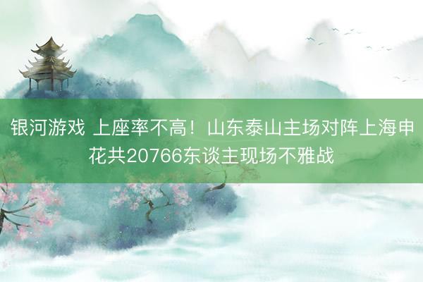 银河游戏 上座率不高！山东泰山主场对阵上海申花共20766东谈主现场不雅战