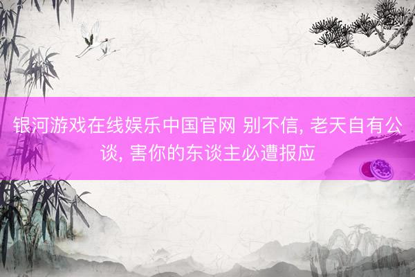 银河游戏在线娱乐中国官网 别不信， 老天自有公谈， 害你的东谈主必遭报应
