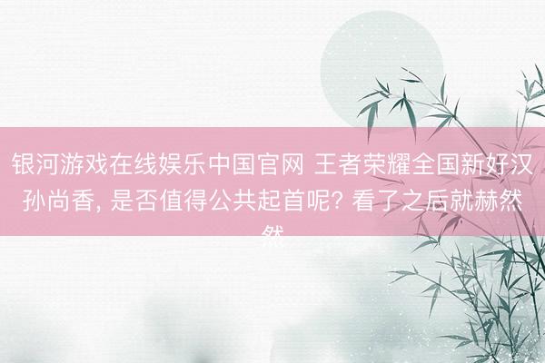 银河游戏在线娱乐中国官网 王者荣耀全国新好汉孙尚香， 是否值得公共起首呢? 看了之后就赫然