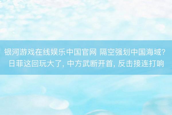 银河游戏在线娱乐中国官网 隔空强划中国海域? 日菲这回玩大了， 中方武断开首， 反击接连打响