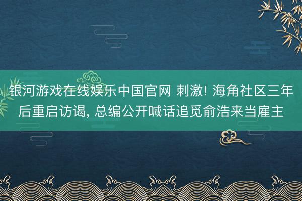 银河游戏在线娱乐中国官网 刺激! 海角社区三年后重启访谒， 总编公开喊话追觅俞浩来当雇主