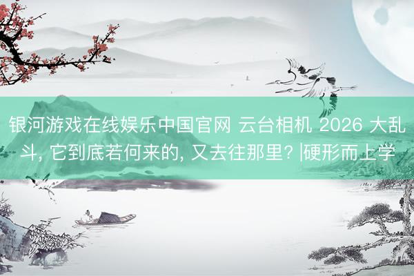 银河游戏在线娱乐中国官网 云台相机 2026 大乱斗， 它到底若何来的， 又去往那里? |硬形而上学