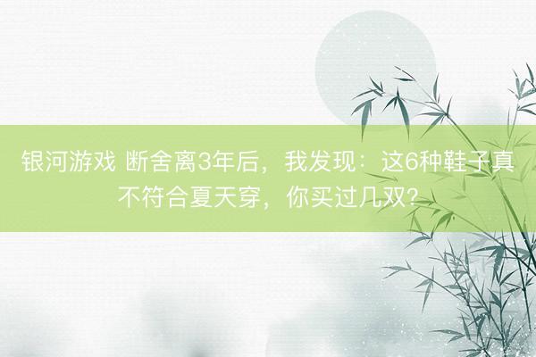 银河游戏 断舍离3年后，我发现：这6种鞋子真不符合夏天穿，你买过几双？