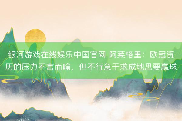 银河游戏在线娱乐中国官网 阿莱格里：欧冠资历的压力不言而喻，但不行急于求成地思要赢球