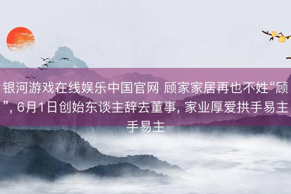 银河游戏在线娱乐中国官网 顾家家居再也不姓“顾”， 6月1日创始东谈主辞去董事， 家业厚爱拱手易主