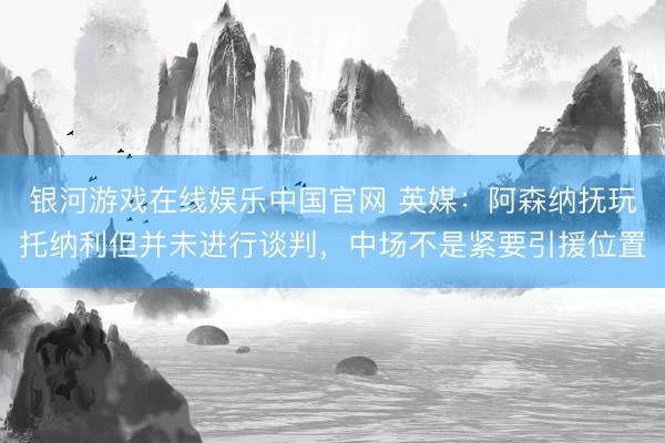 银河游戏在线娱乐中国官网 英媒：阿森纳抚玩托纳利但并未进行谈判，