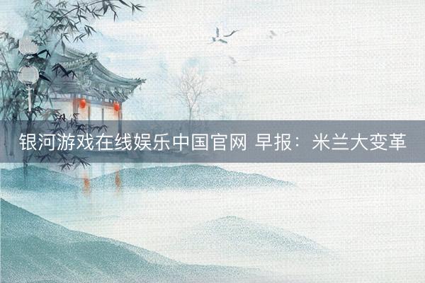 银河游戏在线娱乐中国官网 早报：米兰大变革