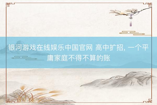 银河游戏在线娱乐中国官网 高中扩招, 一个平庸家庭不得不算的账
