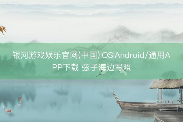 银河游戏娱乐官网(中国)IOS|Android/通用APP下载 弦子海边写照