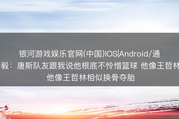 银河游戏娱乐官网(中国)IOS|Android/通用APP下载 杨毅：唐斯队友跟我说他根底不怜惜篮球 他像王哲林相似换骨夺胎