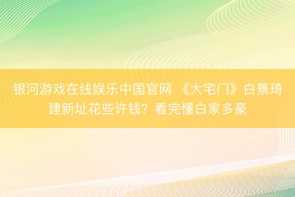 银河游戏在线娱乐中国官网 《大宅门》白景琦建新址花些许钱？看完懂