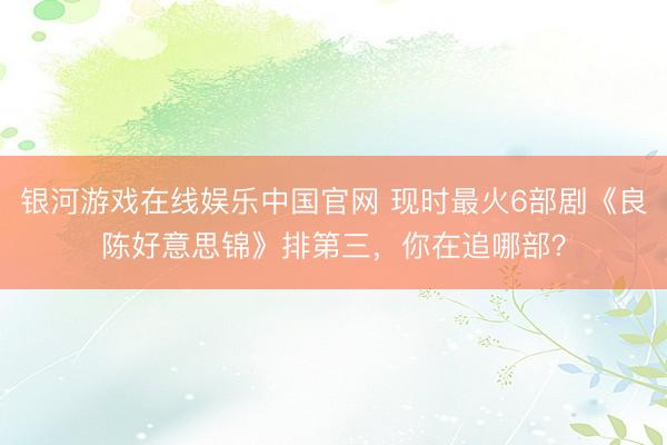 银河游戏在线娱乐中国官网 现时最火6部剧《良陈好意思锦》排第三，你在追哪部？