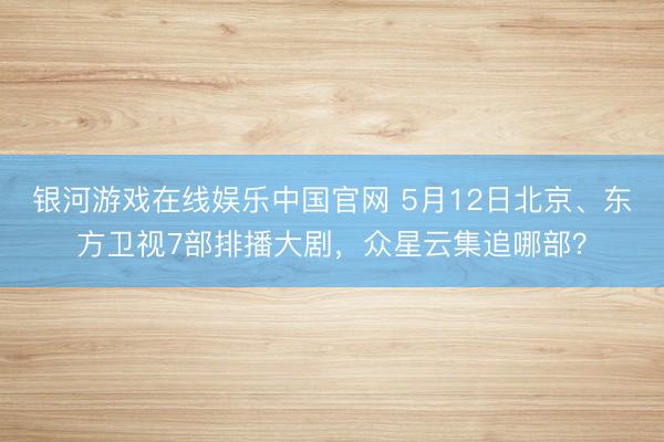 银河游戏在线娱乐中国官网 5月12日北京、东方卫视7部排播大剧，众星云集追哪部？
