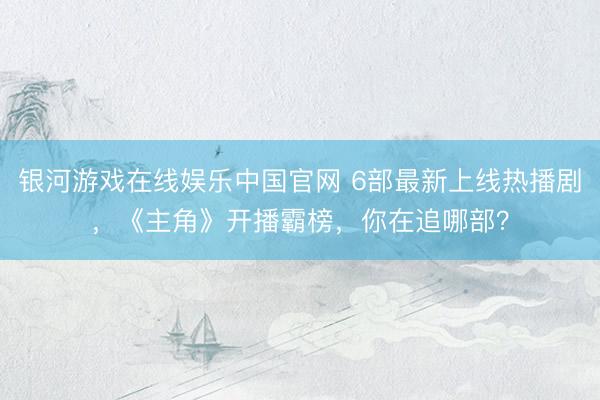 银河游戏在线娱乐中国官网 6部最新上线热播剧，《主角》开播霸榜，你在追哪部？