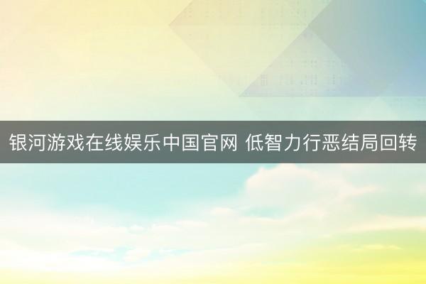 银河游戏在线娱乐中国官网 低智力行恶结局回转