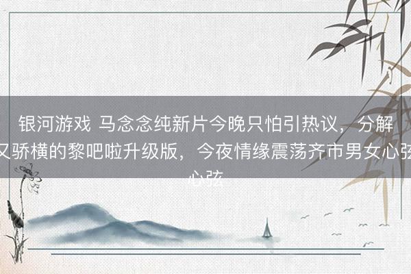 银河游戏 马念念纯新片今晚只怕引热议，分解又骄横的黎吧啦升级版，今夜情缘震荡齐市男女心弦