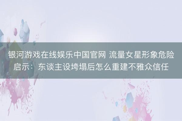 银河游戏在线娱乐中国官网 流量女星形象危险启示：东谈主设垮塌后怎么重建不雅众信任