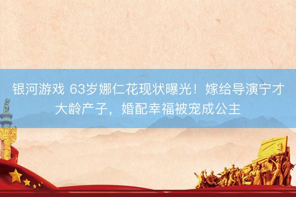 银河游戏 63岁娜仁花现状曝光！嫁给导演宁才大龄产子，婚配幸福被宠成公主