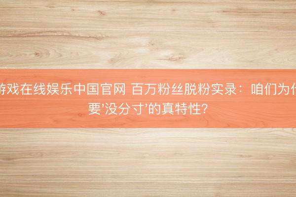 银河游戏在线娱乐中国官网 百万粉丝脱粉实录：咱们为什么不要'没分寸'的真特性？