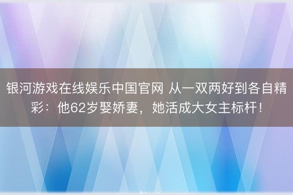 银河游戏在线娱乐中国官网 从一双两好到各自精彩：他62岁娶娇妻，她活成大女主标杆！