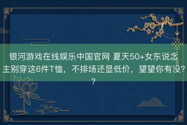 银河游戏在线娱乐中国官网 夏天50+女东说念主别穿这6件T恤，不排场还显低价，望望你有没？