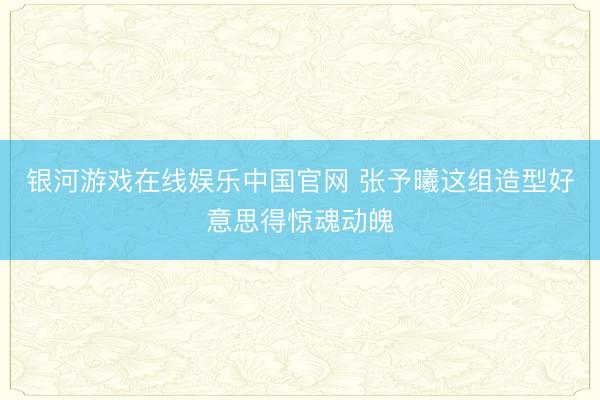 银河游戏在线娱乐中国官网 张予曦这组造型好意思得惊魂动魄