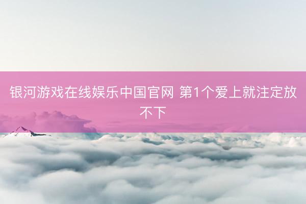银河游戏在线娱乐中国官网 第1个爱上就注定放不下