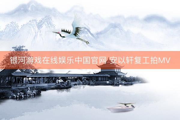 银河游戏在线娱乐中国官网 安以轩复工拍MV