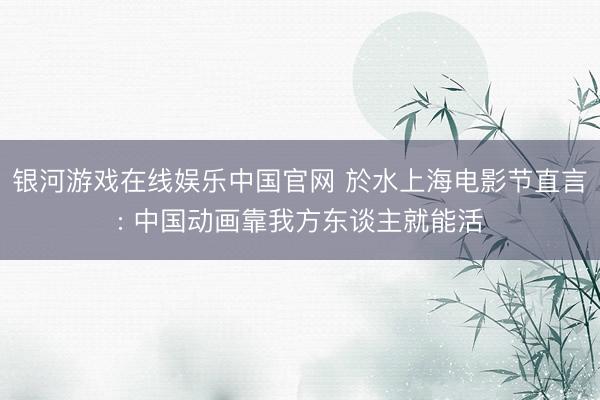 银河游戏在线娱乐中国官网 於水上海电影节直言: 中国动画靠我方东谈主就能活