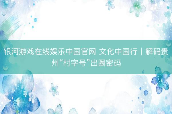 银河游戏在线娱乐中国官网 文化中国行｜解码贵州“村字号”出圈密码