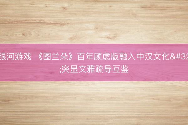 银河游戏 《图兰朵》百年顾虑版融入中汉文化 突显文雅疏导互鉴