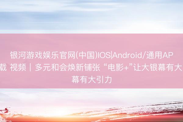 银河游戏娱乐官网(中国)IOS|Android/通用APP下载 视频｜多元和会焕新铺张 “电影+”让大银幕有大引力