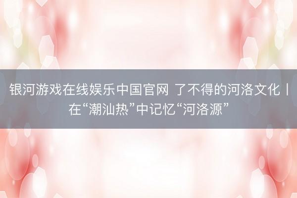 银河游戏在线娱乐中国官网 了不得的河洛文化丨在“潮汕热”中记忆“河洛源”