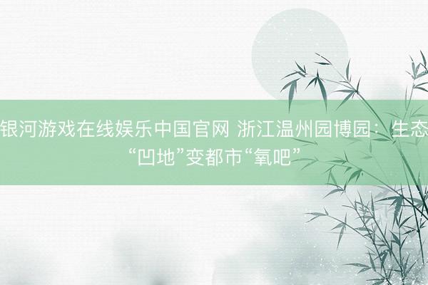 银河游戏在线娱乐中国官网 浙江温州园博园：生态“凹地”变都市“氧吧”