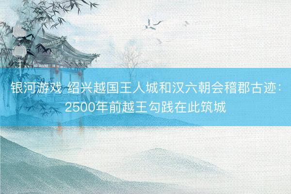 银河游戏 绍兴越国王人城和汉六朝会稽郡古迹：2500年前越王勾践在此筑城