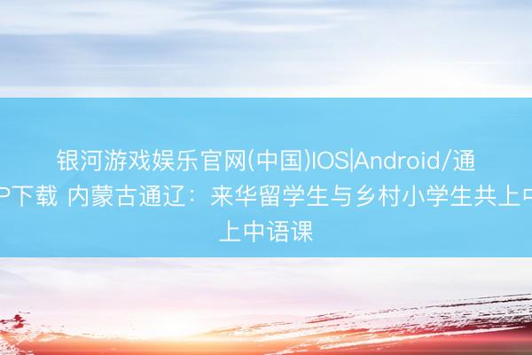 银河游戏娱乐官网(中国)IOS|Android/通用APP下载 内蒙古通辽：来华留学生与乡村小学生共上中语课