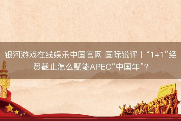 银河游戏在线娱乐中国官网 国际锐评丨“1+1”经贸截止怎么赋能APEC“中国年”?