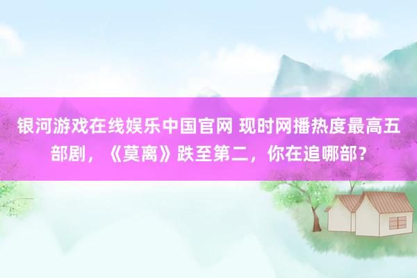银河游戏在线娱乐中国官网 现时网播热度最高五部剧，《莫离》跌至第二，你在追哪部？