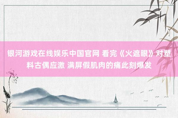 银河游戏在线娱乐中国官网 看完《火遮眼》对塑料古偶应激 满屏假肌肉的痛此刻爆发