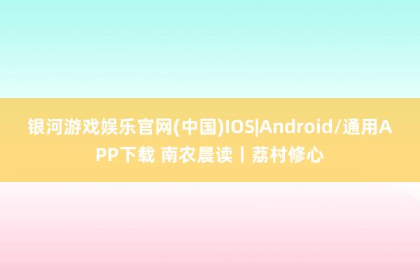 银河游戏娱乐官网(中国)IOS|Android/通用APP下载 南农晨读丨荔村修心