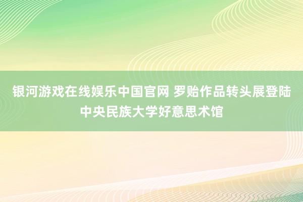 银河游戏在线娱乐中国官网 罗贻作品转头展登陆中央民族大学好意思术馆