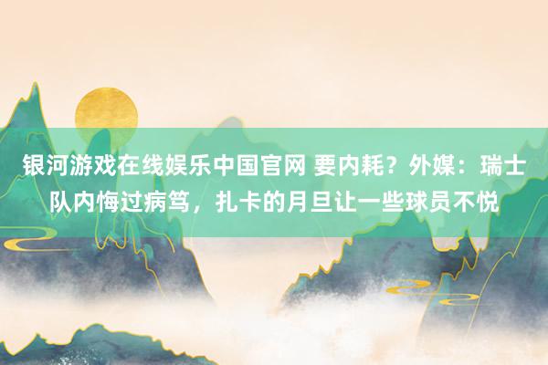 银河游戏在线娱乐中国官网 要内耗？外媒：瑞士队内悔过病笃，扎卡的月旦让一些球员不悦