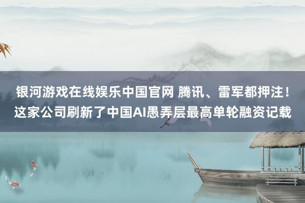 银河游戏在线娱乐中国官网 腾讯、雷军都押注！这家公司刷新了中国AI愚弄层最高单轮融资记载